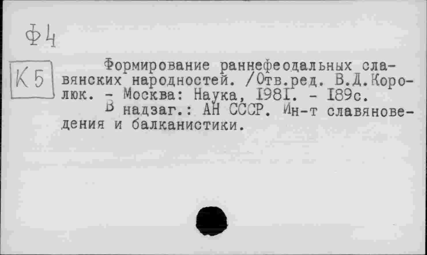 ﻿фіі
«5
Формирование раннефеодальных славянских народностей. /Отв.ред. В.Д.Коро-люк. - Москва: Наука, 1981. - 189с.
В надзаг.: АН СССР. Ин-т славяноведения и балканистики.